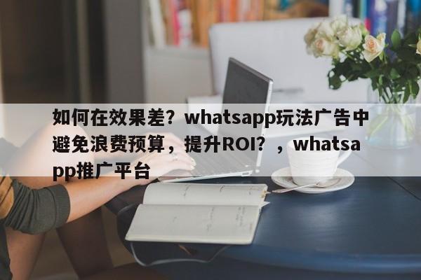 如何在效果差？whatsapp玩法广告中避免浪费预算，提升ROI？，whatsapp推广平台