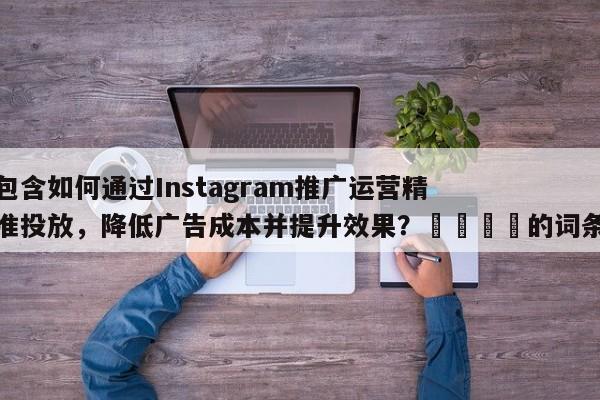 包含如何通过Instagram推广运营精准投放，降低广告成本并提升效果？💡的词条