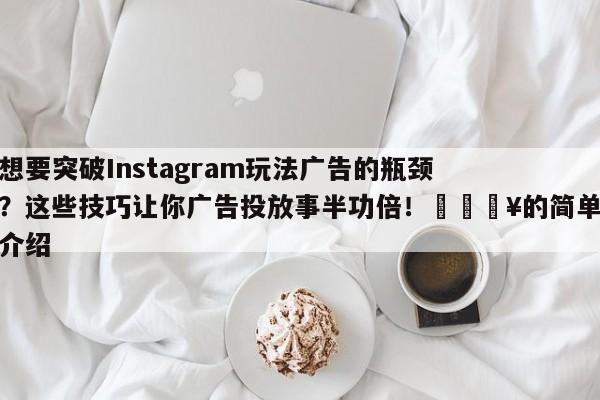 想要突破Instagram玩法广告的瓶颈?这些技巧让你广告投放事半功倍!🔥的简单介绍