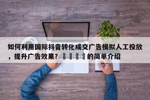 如何利用国际抖音转化成交广告模拟人工投放，提升广告效果？💡的简单介绍