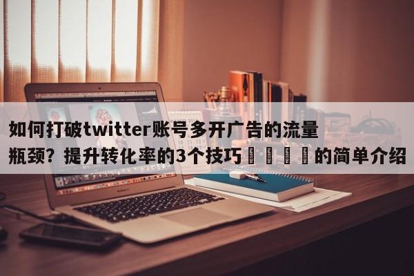 如何打破twitter账号多开广告的流量瓶颈?提升转化率的3个技巧📣的简单介绍