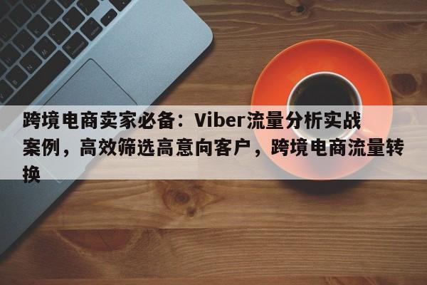 跨境电商卖家必备：Viber流量分析实战案例，高效筛选高意向客户，跨境电商流量转换