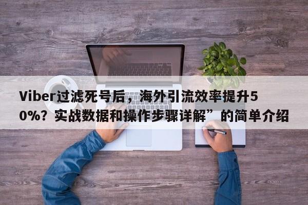 Viber过滤死号后，海外引流效率提升50%？实战数据和操作步骤详解”的简单介绍