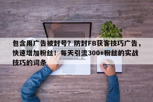 包含用广告被封号？防封FB获客技巧广告，快速增加粉丝！每天引流300+粉丝的实战技巧的词条