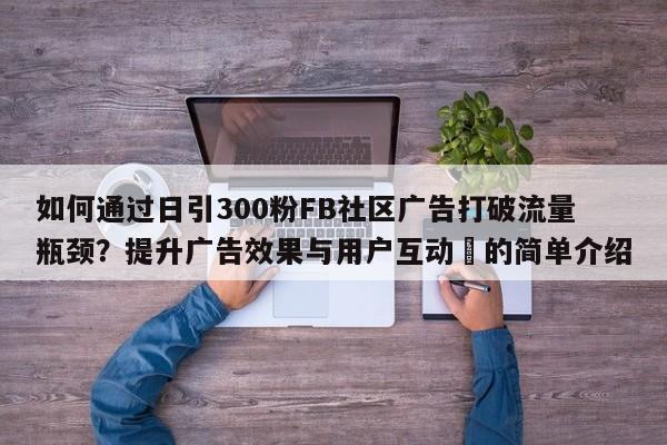 如何通过日引300粉FB社区广告打破流量瓶颈?提升广告效果与用户互动⚡的简单介绍