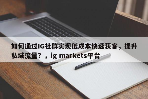 如何通过IG社群实现低成本快速获客，提升私域流量？，ig markets平台