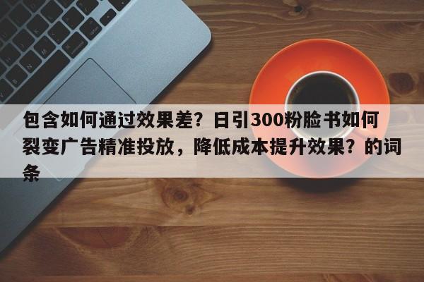 包含如何通过效果差？日引300粉脸书如何裂变广告精准投放，降低成本提升效果？的词条