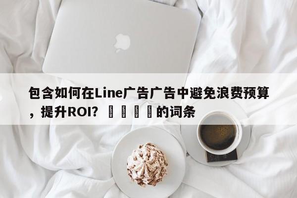 包含如何在Line广告广告中避免浪费预算，提升ROI？📌的词条