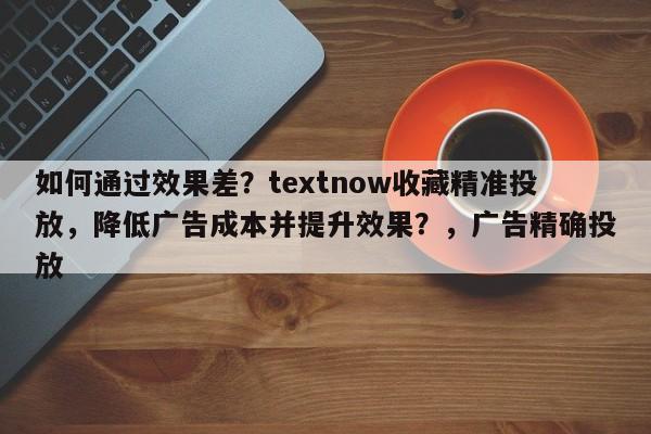 如何通过效果差?textnow收藏精准投放,降低广告成本并提升效果?,广告精确投放