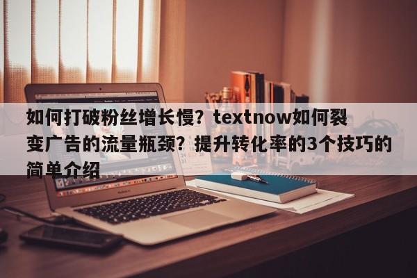 如何打破粉丝增长慢?textnow如何裂变广告的流量瓶颈?提升转化率的3个技巧的简单介绍