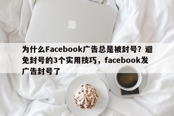 为什么Facebook广告总是被封号？避免封号的3个实用技巧，facebook发广告封号了