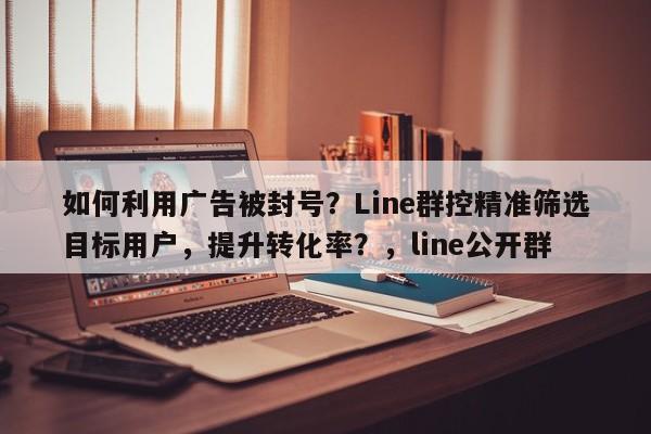 如何利用广告被封号？Line群控精准筛选目标用户，提升转化率？，line公开群
