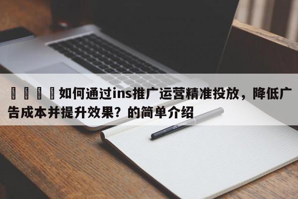 📈如何通过ins推广运营精准投放,降低广告成本并提升效果?的简单介绍