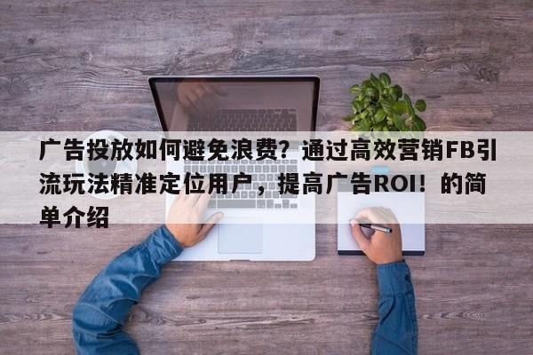 广告投放如何避免浪费？通过高效营销FB引流玩法精准定位用户，提高广告ROI！的简单介绍