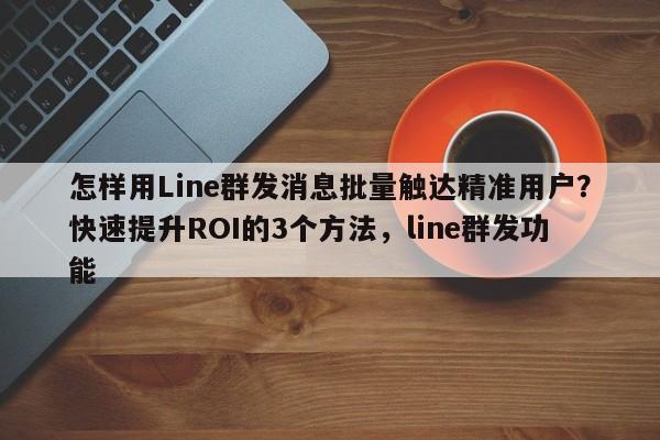 怎样用Line群发消息批量触达精准用户?快速提升ROI的3个方法,line群发功能