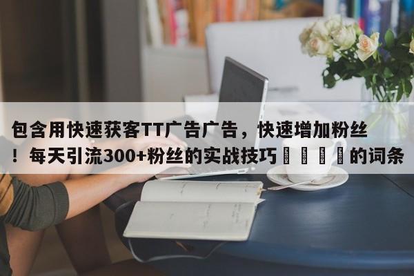 包含用快速获客TT广告广告，快速增加粉丝！每天引流300+粉丝的实战技巧📈的词条