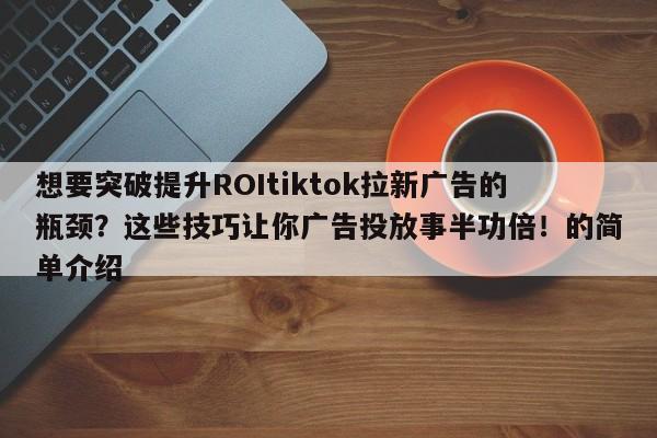 想要突破提升ROItiktok拉新广告的瓶颈?这些技巧让你广告投放事半功倍!的简单介绍