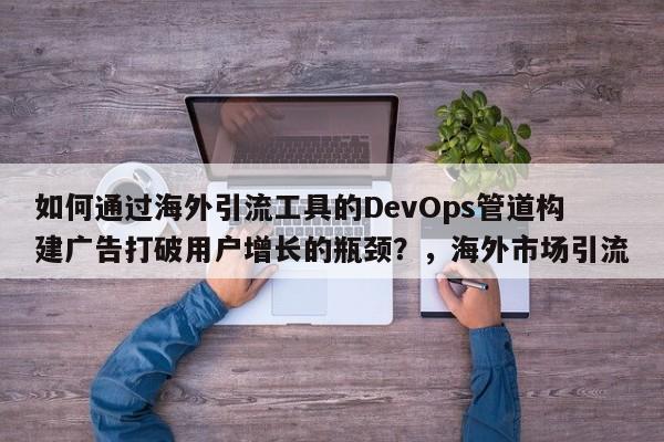如何通过海外引流工具的DevOps管道构建广告打破用户增长的瓶颈？，海外市场引流