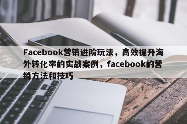 Facebook营销进阶玩法，高效提升海外转化率的实战案例，facebook的营销方法和技巧
