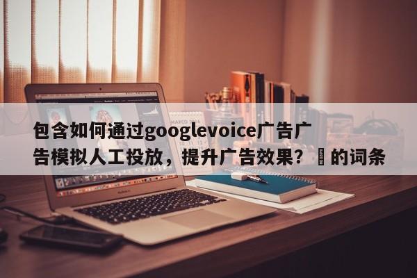 包含如何通过googlevoice广告广告模拟人工投放，提升广告效果？⚡的词条