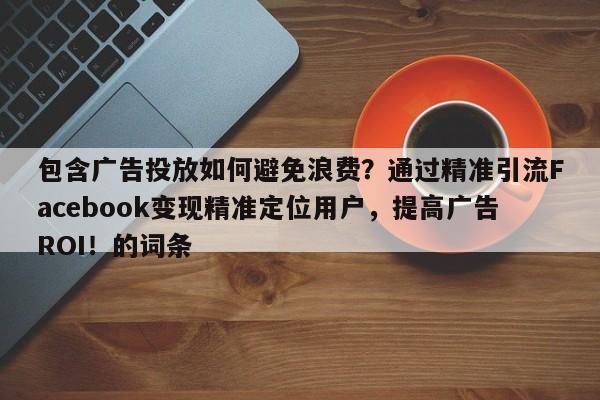 包含广告投放如何避免浪费？通过精准引流Facebook变现精准定位用户，提高广告ROI！的词条