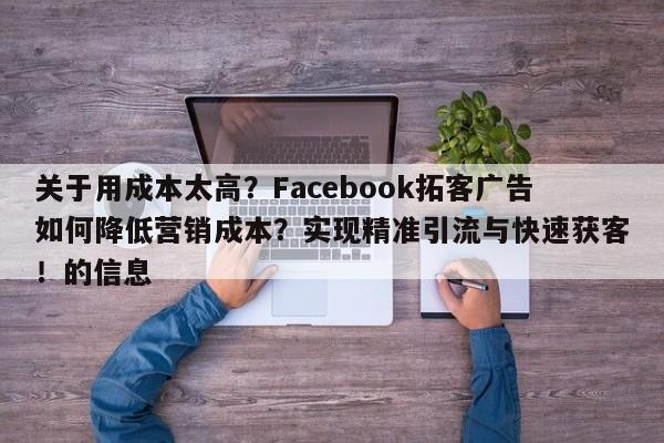 关于用成本太高?Facebook拓客广告如何降低营销成本?实现精准引流与快速获客!的信息