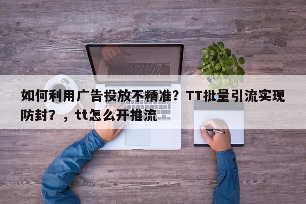 如何利用广告投放不精准?TT批量引流实现防封?,tt怎么开推流