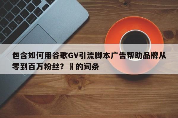 包含如何用谷歌GV引流脚本广告帮助品牌从零到百万粉丝?⚡的词条