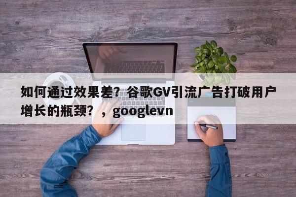 如何通过效果差?谷歌GV引流广告打破用户增长的瓶颈?,googlevn