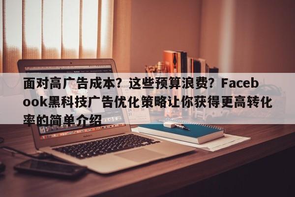 面对高广告成本?这些预算浪费?Facebook黑科技广告优化策略让你获得更高转化率的简单介绍