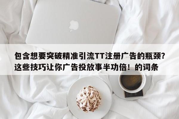 包含想要突破精准引流TT注册广告的瓶颈?这些技巧让你广告投放事半功倍!的词条