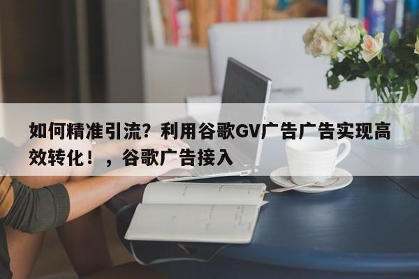 如何精准引流?利用谷歌GV广告广告实现高效转化!,谷歌广告接入