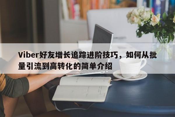 Viber好友增长追踪进阶技巧,如何从批量引流到高转化的简单介绍