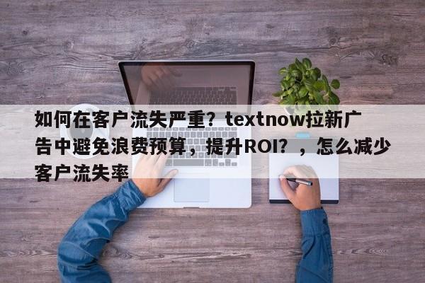 如何在客户流失严重？textnow拉新广告中避免浪费预算，提升ROI？，怎么减少客户流失率