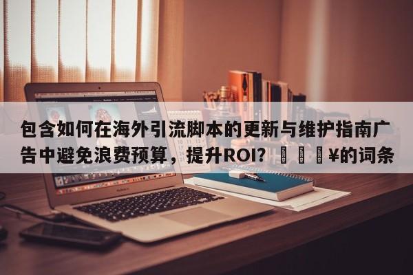 包含如何在海外引流脚本的更新与维护指南广告中避免浪费预算，提升ROI？🔥的词条