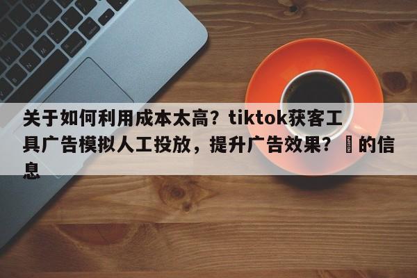 关于如何利用成本太高？tiktok获客工具广告模拟人工投放，提升广告效果？⚡的信息