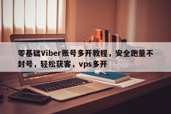 零基础Viber账号多开教程，安全跑量不封号，轻松获客，vps多开
