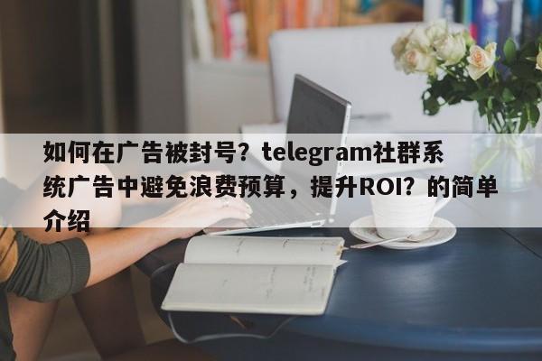 如何在广告被封号？telegram社群系统广告中避免浪费预算，提升ROI？的简单介绍