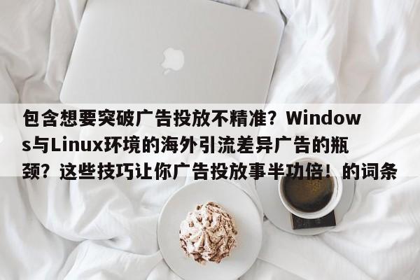 包含想要突破广告投放不精准?Windows与Linux环境的海外引流差异广告的瓶颈?这些技巧让你广告投放事半功倍!的词条