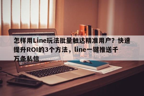 怎样用Line玩法批量触达精准用户?快速提升ROI的3个方法,line一键推送千万条私信