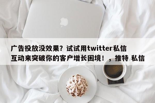 广告投放没效果?试试用twitter私信互动来突破你的客户增长困境!,推特 私信