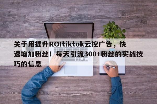 关于用提升ROItiktok云控广告，快速增加粉丝！每天引流300+粉丝的实战技巧的信息