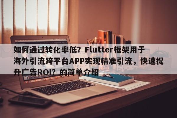 如何通过转化率低?Flutter框架用于海外引流跨平台APP实现精准引流,快速提升广告ROI?的简单介绍