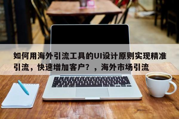 如何用海外引流工具的UI设计原则实现精准引流，快速增加客户？，海外市场引流