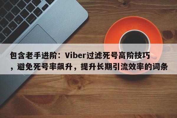 包含老手进阶:Viber过滤死号高阶技巧,避免死号率飙升,提升长期引流效率的词条