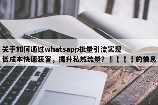 关于如何通过whatsapp批量引流实现低成本快速获客，提升私域流量？📌的信息