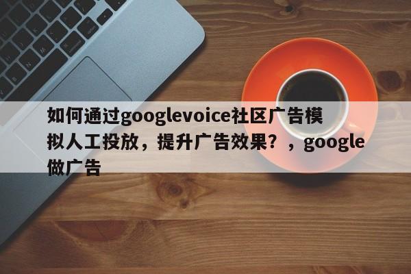 如何通过googlevoice社区广告模拟人工投放，提升广告效果？，google做广告