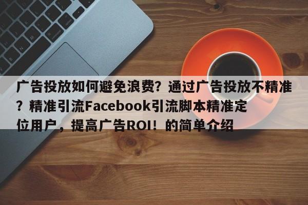 广告投放如何避免浪费？通过广告投放不精准？精准引流Facebook引流脚本精准定位用户，提高广告ROI！的简单介绍
