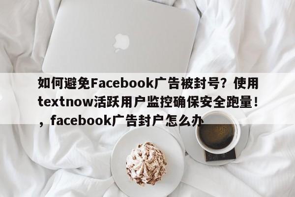 如何避免Facebook广告被封号?使用textnow活跃用户监控确保安全跑量!,facebook广告封户怎么办