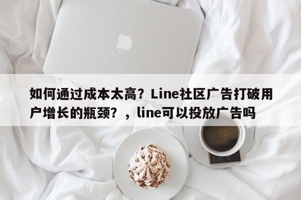 如何通过成本太高?Line社区广告打破用户增长的瓶颈?,line可以投放广告吗